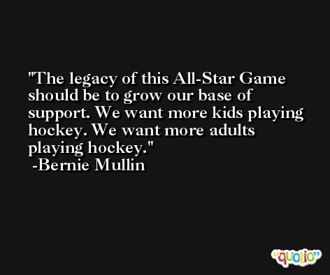The legacy of this All-Star Game should be to grow our base of support. We want more kids playing hockey. We want more adults playing hockey. -Bernie Mullin