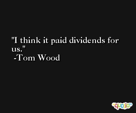 I think it paid dividends for us. -Tom Wood
