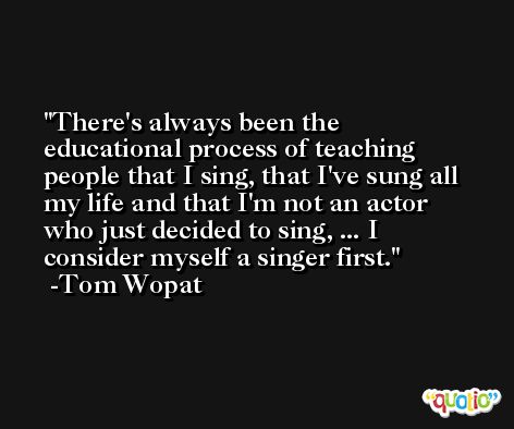 There's always been the educational process of teaching people that I sing, that I've sung all my life and that I'm not an actor who just decided to sing, ... I consider myself a singer first. -Tom Wopat