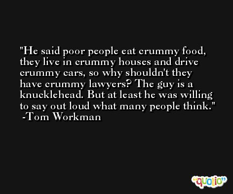 He said poor people eat crummy food, they live in crummy houses and drive crummy cars, so why shouldn't they have crummy lawyers? The guy is a knucklehead. But at least he was willing to say out loud what many people think. -Tom Workman