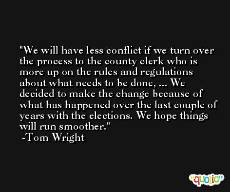 We will have less conflict if we turn over the process to the county clerk who is more up on the rules and regulations about what needs to be done, ... We decided to make the change because of what has happened over the last couple of years with the elections. We hope things will run smoother. -Tom Wright