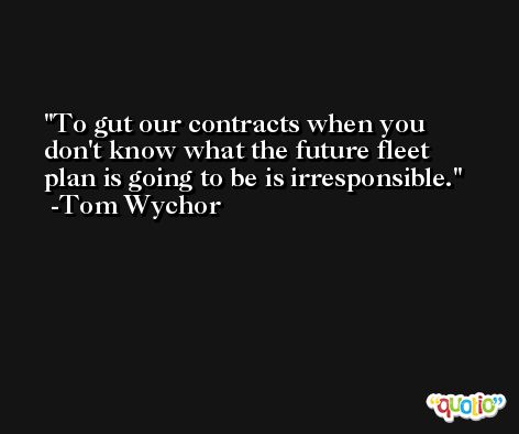 To gut our contracts when you don't know what the future fleet plan is going to be is irresponsible. -Tom Wychor