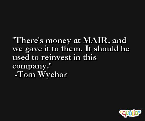 There's money at MAIR, and we gave it to them. It should be used to reinvest in this company. -Tom Wychor