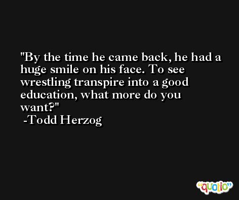 By the time he came back, he had a huge smile on his face. To see wrestling transpire into a good education, what more do you want? -Todd Herzog