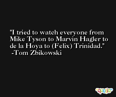 I tried to watch everyone from Mike Tyson to Marvin Hagler to de la Hoya to (Felix) Trinidad. -Tom Zbikowski