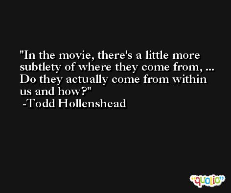 In the movie, there's a little more subtlety of where they come from, ... Do they actually come from within us and how? -Todd Hollenshead