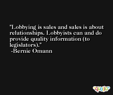 Lobbying is sales and sales is about relationships. Lobbyists can and do provide quality information (to legislators). -Bernie Omann