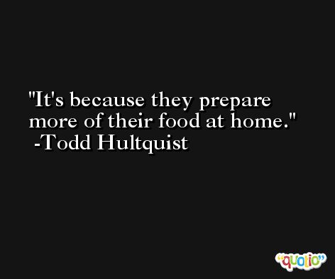 It's because they prepare more of their food at home. -Todd Hultquist