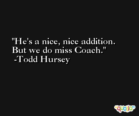 He's a nice, nice addition. But we do miss Coach. -Todd Hursey