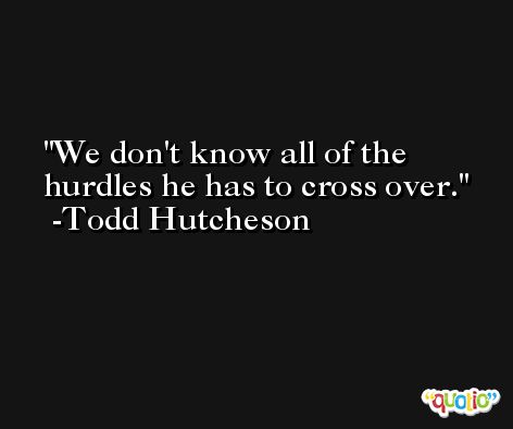 We don't know all of the hurdles he has to cross over. -Todd Hutcheson