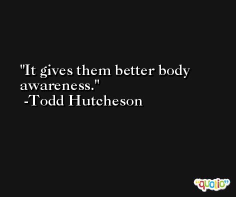 It gives them better body awareness. -Todd Hutcheson