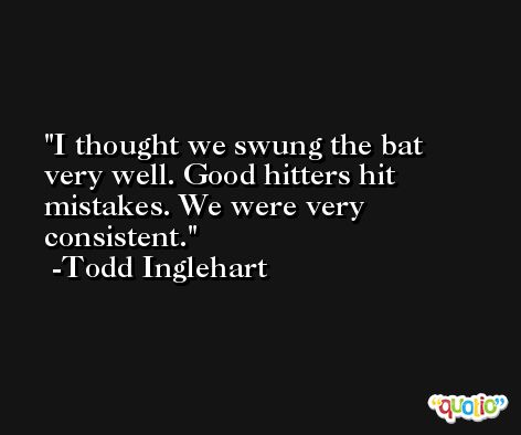 I thought we swung the bat very well. Good hitters hit mistakes. We were very consistent. -Todd Inglehart