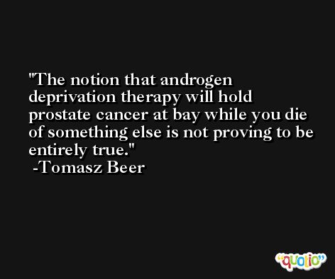 The notion that androgen deprivation therapy will hold prostate cancer at bay while you die of something else is not proving to be entirely true. -Tomasz Beer