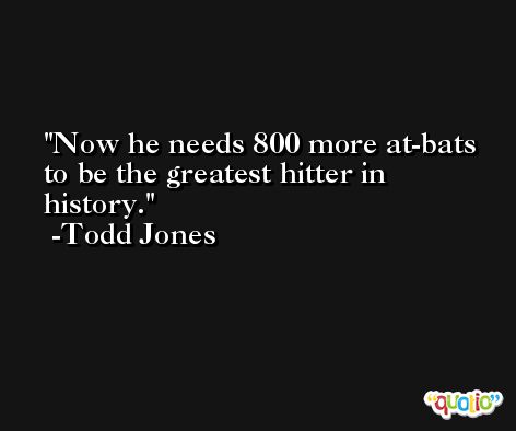 Now he needs 800 more at-bats to be the greatest hitter in history. -Todd Jones