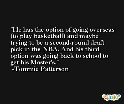He has the option of going overseas (to play basketball) and maybe trying to be a second-round draft pick in the NBA. And his third option was going back to school to get his Master's. -Tommie Patterson