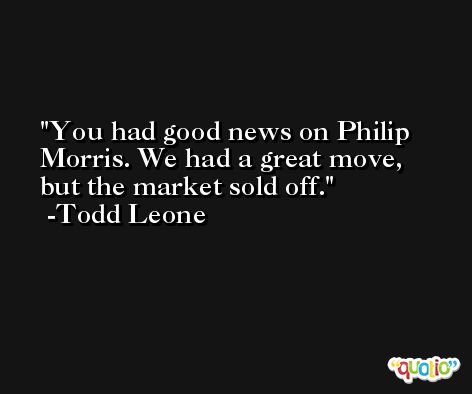 You had good news on Philip Morris. We had a great move, but the market sold off. -Todd Leone