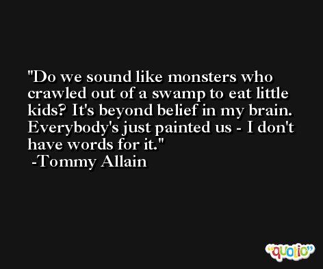 Do we sound like monsters who crawled out of a swamp to eat little kids? It's beyond belief in my brain. Everybody's just painted us - I don't have words for it. -Tommy Allain