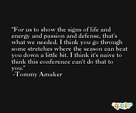 For us to show the signs of life and energy and passion and defense, that's what we needed. I think you go through some stretches where the season can beat you down a little bit. I think it's naive to think this conference can't do that to you. -Tommy Amaker