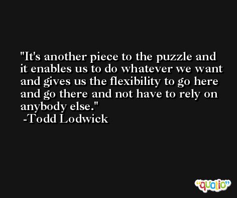 It's another piece to the puzzle and it enables us to do whatever we want and gives us the flexibility to go here and go there and not have to rely on anybody else. -Todd Lodwick