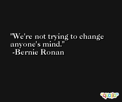 We're not trying to change anyone's mind. -Bernie Ronan