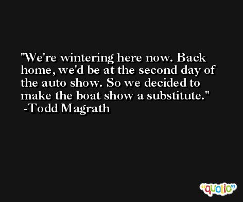 We're wintering here now. Back home, we'd be at the second day of the auto show. So we decided to make the boat show a substitute. -Todd Magrath