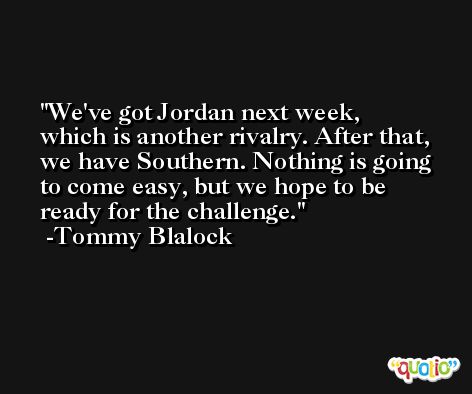 We've got Jordan next week, which is another rivalry. After that, we have Southern. Nothing is going to come easy, but we hope to be ready for the challenge. -Tommy Blalock