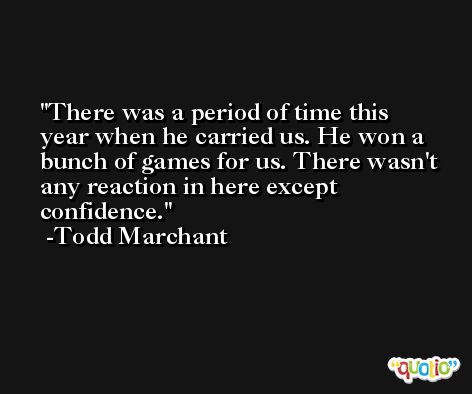 There was a period of time this year when he carried us. He won a bunch of games for us. There wasn't any reaction in here except confidence. -Todd Marchant