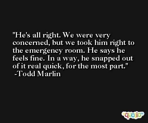 He's all right. We were very concerned, but we took him right to the emergency room. He says he feels fine. In a way, he snapped out of it real quick, for the most part. -Todd Marlin