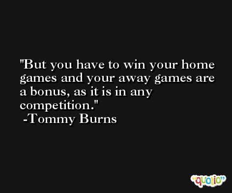 But you have to win your home games and your away games are a bonus, as it is in any competition. -Tommy Burns
