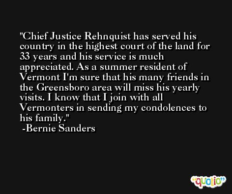 Chief Justice Rehnquist has served his country in the highest court of the land for 33 years and his service is much appreciated. As a summer resident of Vermont I'm sure that his many friends in the Greensboro area will miss his yearly visits. I know that I join with all Vermonters in sending my condolences to his family. -Bernie Sanders
