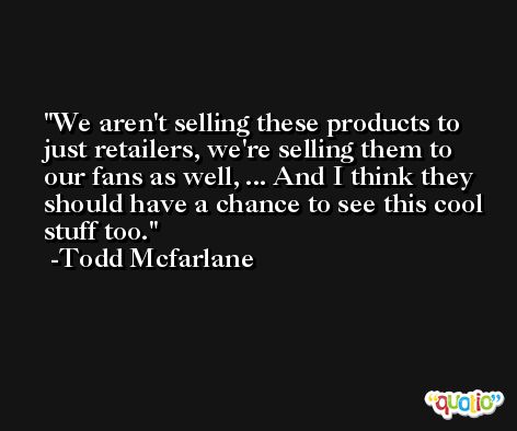We aren't selling these products to just retailers, we're selling them to our fans as well, ... And I think they should have a chance to see this cool stuff too. -Todd Mcfarlane