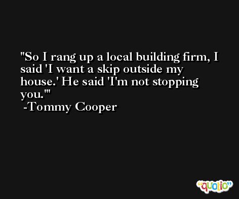 So I rang up a local building firm, I said 'I want a skip outside my house.' He said 'I'm not stopping you.' -Tommy Cooper