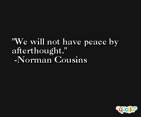 We will not have peace by afterthought. -Norman Cousins