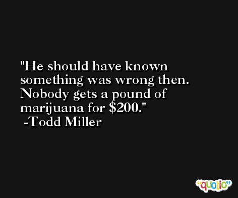 He should have known something was wrong then. Nobody gets a pound of marijuana for $200. -Todd Miller