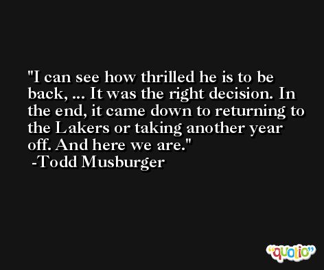 I can see how thrilled he is to be back, ... It was the right decision. In the end, it came down to returning to the Lakers or taking another year off. And here we are. -Todd Musburger