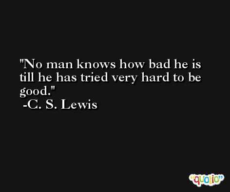No man knows how bad he is till he has tried very hard to be good. -C. S. Lewis
