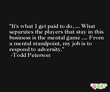 It's what I get paid to do, ... What separates the players that stay in this business is the mental game .... From a mental standpoint, my job is to respond to adversity. -Todd Peterson