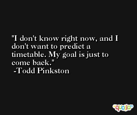 I don't know right now, and I don't want to predict a timetable. My goal is just to come back. -Todd Pinkston
