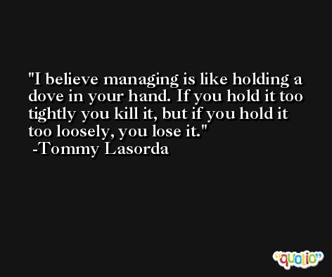 I believe managing is like holding a dove in your hand. If you hold it too tightly you kill it, but if you hold it too loosely, you lose it. -Tommy Lasorda