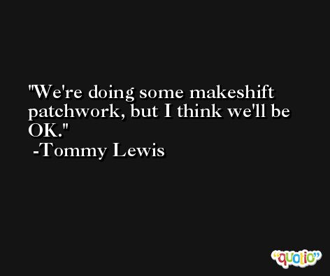 We're doing some makeshift patchwork, but I think we'll be OK. -Tommy Lewis