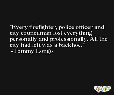 Every firefighter, police officer and city councilman lost everything personally and professionally. All the city had left was a backhoe. -Tommy Longo