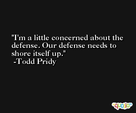 I'm a little concerned about the defense. Our defense needs to shore itself up. -Todd Pridy