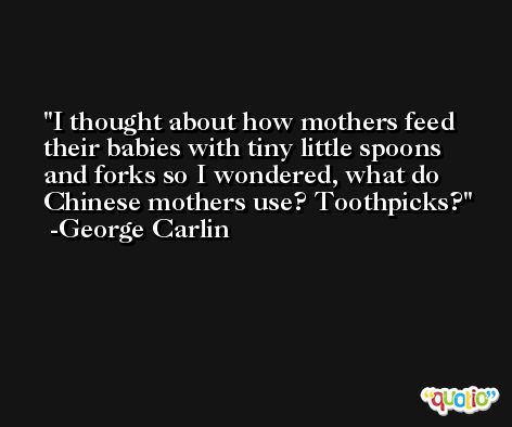I thought about how mothers feed their babies with tiny little spoons and forks so I wondered, what do Chinese mothers use? Toothpicks? -George Carlin