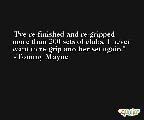 I've re-finished and re-gripped more than 200 sets of clubs. I never want to re-grip another set again. -Tommy Mayne