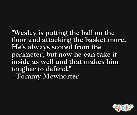 Wesley is putting the ball on the floor and attacking the basket more. He's always scored from the perimeter, but now he can take it inside as well and that makes him tougher to defend. -Tommy Mcwhorter