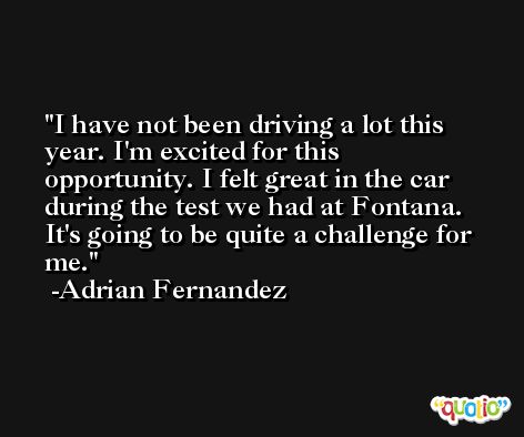 I have not been driving a lot this year. I'm excited for this opportunity. I felt great in the car during the test we had at Fontana. It's going to be quite a challenge for me. -Adrian Fernandez