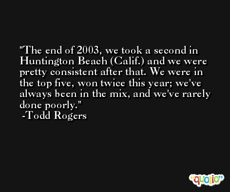 The end of 2003, we took a second in Huntington Beach (Calif.) and we were pretty consistent after that. We were in the top five, won twice this year; we've always been in the mix, and we've rarely done poorly. -Todd Rogers