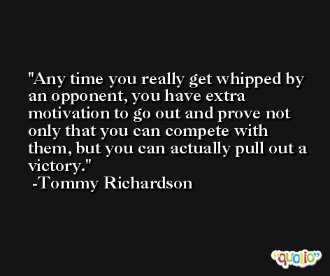 Any time you really get whipped by an opponent, you have extra motivation to go out and prove not only that you can compete with them, but you can actually pull out a victory. -Tommy Richardson
