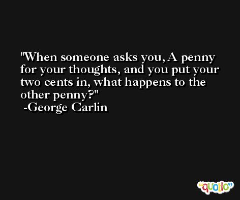 When someone asks you, A penny for your thoughts, and you put your two cents in, what happens to the other penny?  -George Carlin