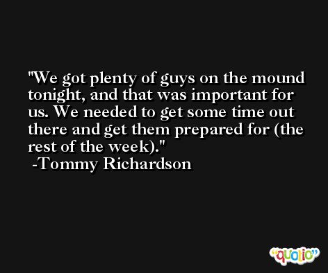 We got plenty of guys on the mound tonight, and that was important for us. We needed to get some time out there and get them prepared for (the rest of the week). -Tommy Richardson
